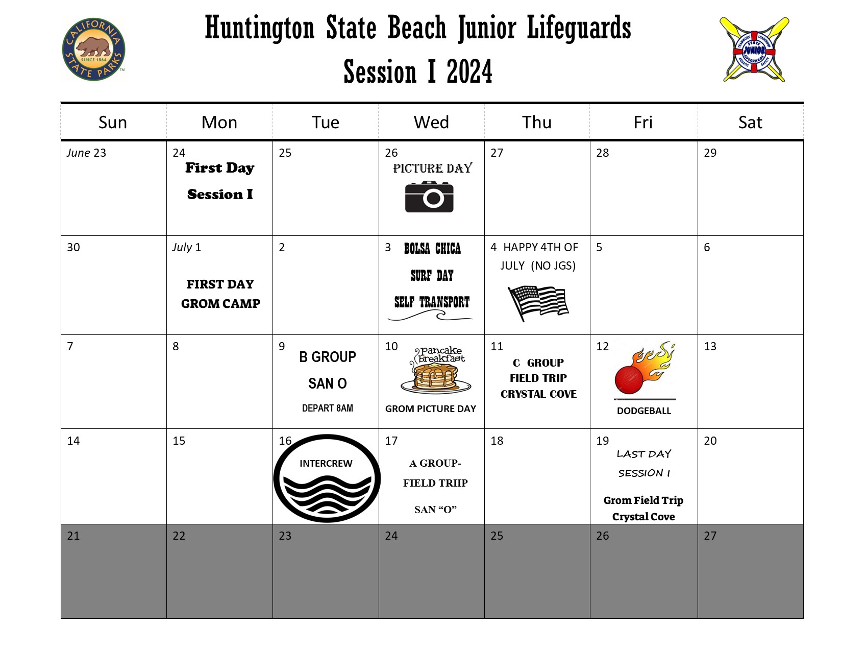 Huntington State Beach Junior Lifeguards Session I 2024 Calendar. The California state parks logo and California State Junior Lifeguard program logos on the top. Monday June 23rd first day session. June 26 Picture Day. July 1 First Day Grom Camp. July 3 Bolsa Chica Surf Day Self Transport. July 4 Happy 4th of July (no JGs). July 9 B Group San O Depart 8am. July 10 Pancake Breakfast Grom picture day. July 11 C Group Field Trip Crystal Cove. July 12 Dodgeball. July 16 Intercrew. July 17 A Group Field Trip San O. July 19 Last Day Session I Grom Field Trip Crystal Cove. Week of July 21 - 27 is greyed out.